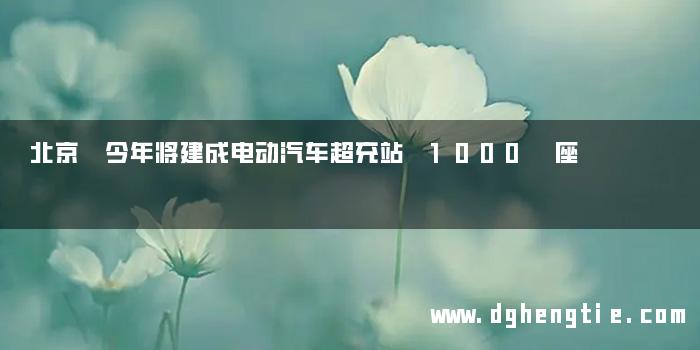 北京 今年将建成电动汽车超充站 1000 座